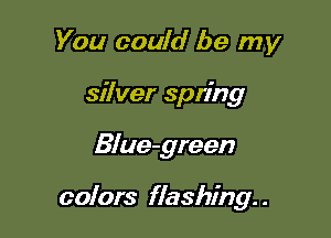 You could be my
silver spring

Blue-green

colors flashing. .