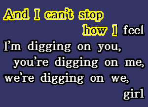 d 11 m
Fm digging om feel
you, 0 yo
W636 re. dlgging 03,
d1g ' on W me,
gmg e,
girl