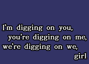 Fm dig '
you, glng on yo
re digging a
on

me,

W61. '
e dlgging on we,

girl