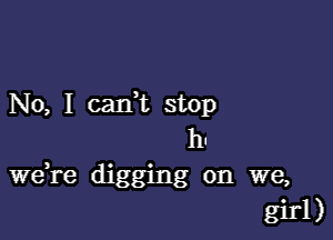 No, I cadt stop

h.
Wdre digging on we,
girl)