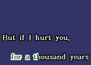 But if I hurt you,

L53 iElousand years