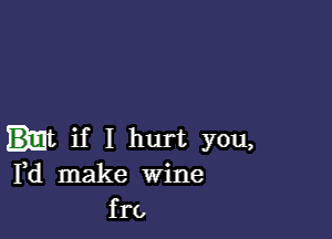 if I hurt you,
Pd make Wine
fro