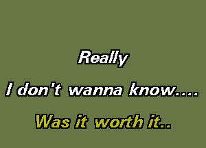 Really

I don't wanna know....

Was it worth it. .