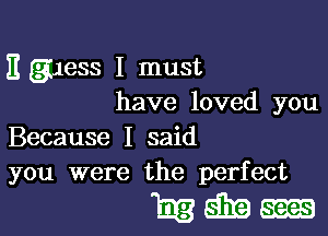 E (guess I must
have loved you

Because I said
you were the perfect

mmm-