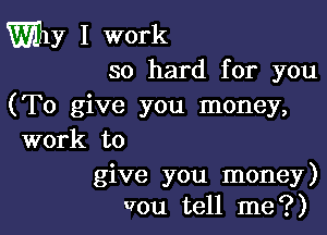 Why I work
so hard for you

(To give you money,

work to

give you money)
vou tell me?)