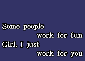 Some people

work for fun
Girl, I just
work for you