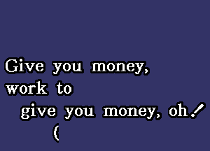 Give you money,

work to
give you money, oh!

(