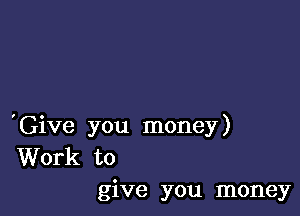 'Give you money)
Work to
give you money