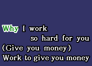 W I work

so hard for you
(Give you money)
Work to give you money