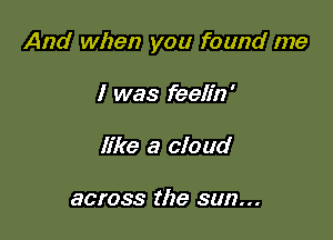 And when you found me

I was feelin'
like a cloud

across the sun...