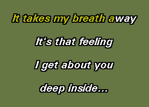It takes my breath away

It's that feeling

I get about you

deep inside...