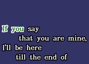 ma- say

that you are mine,

111 be here
till the end of