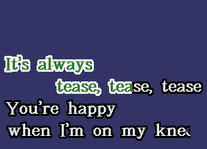 mam

m ikijise, tease

You re happy
when Fm on my knex