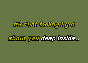 It's that feeling I get

about you deep inside..