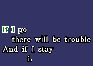 E?mgo

there will be trouble
And if I stay
in