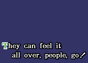 hey can feel it
all over, people, go!