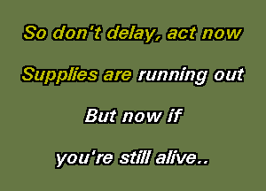 So don't delay, act now
Supplies are running out

But now if

you're still alive