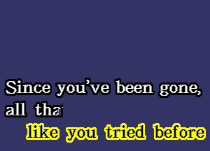 Since you,ve been gone,
all tha'
mm