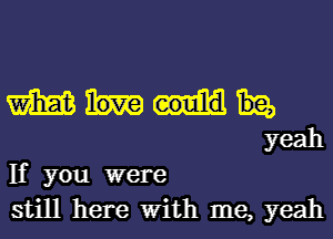 m
yeah

If you were

still here With me, yeah