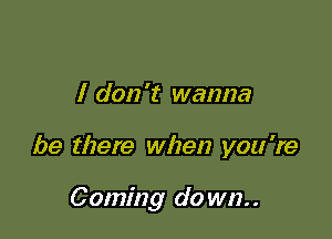 I don 't wanna

be there when you're

Coming do wn..