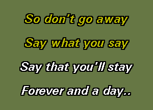 So don't go away

Say what you say
Say that you 'I! stay

Forever and a day..