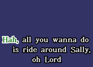 Elam, all you wanna do
is ride around Sally,
oh Lord