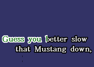 m Ibetter slow
that Mustang down,