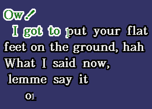 W!

E in put your flat
feet on the ground, hah

What I said now,
lemme say it
01