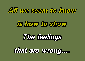All we seem to know
is how to show

The feelings

that are wrong. . . .