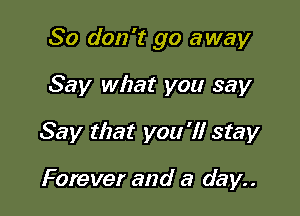 So don't go away

Say what you say
Say that you 'I! stay

Forever and a day..
