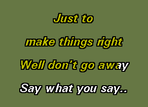 Just to

make things right

Well don't go away

Say what you say..