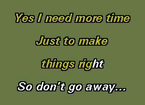 Yes I need more time
Just to make

things tight

So don't go away...