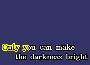 you can make
the darkness bright