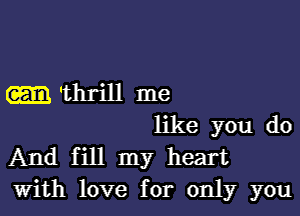 -thrill me

like you do
And fill my heart
with love for only you