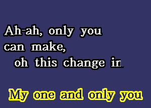 Ah-ah, only you
can make,
oh this change in.

mm