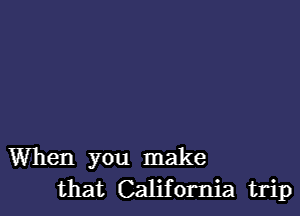 When you make
that California trip