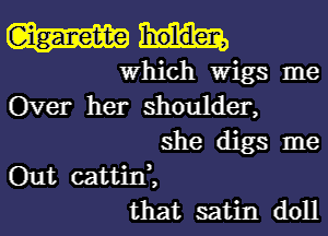 Which Wigs me
Over her shoulder,
she digs me
Out cattid,
that satin doll