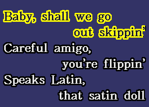 Baby, M m
sk'inppm,
Careful amigo,

youi'e flippin,
Speaks Latin,
that satin doll