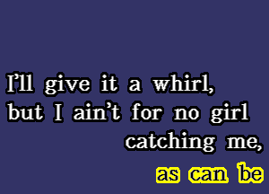 I11 give it a Whirl,

but I aidt for no girl
catching me,

mm.