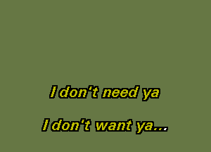 I don't need ya

I don't want ya...