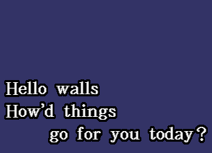 Hello walls
Hovfd things
go for you today?