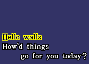 m
Hovfd things
go for you today?