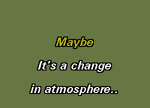 Maybe

It's a change

in atmosphere
