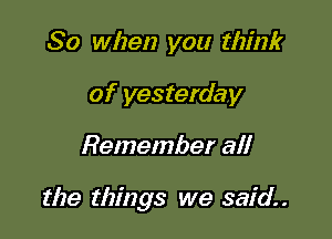 So when you think
of yesterday

Remember all

the things we said