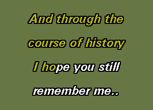 And through the

course of history
I hope you still

remember me. .