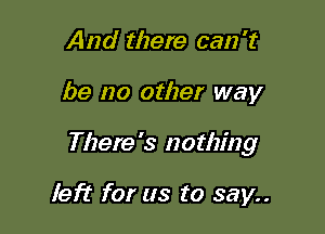 And there can 't

be no other way

There's nothing

left for us to say..