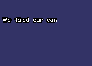 We fired our can