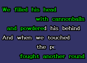 We filled his head
with cannonballs
and powdered his behind
And when we touched
the pt

fought another round