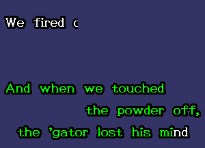 We fired c

And when we touched

the powder off,

the hgator lost his mind