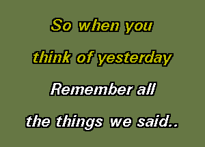So when you
think of yesterday

Remember all

the things we said